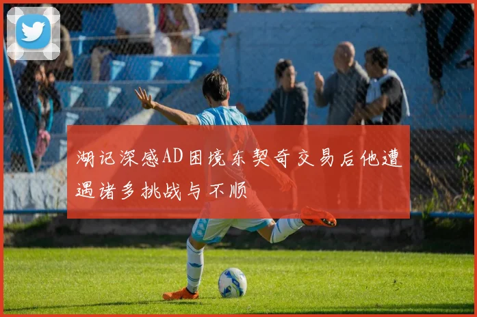 湖记深感AD困境东契奇交易后他遭遇诸多挑战与不顺