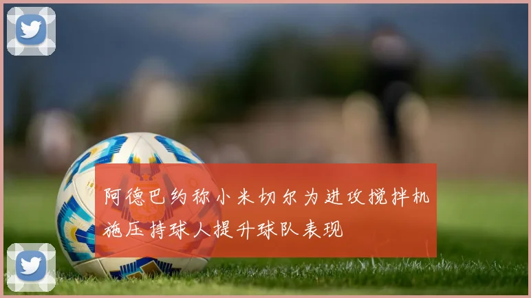 阿德巴约称小米切尔为进攻搅拌机施压持球人提升球队表现