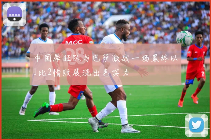 中国犀旺队与巴萨激战一场最终以1比2惜败展现出色实力