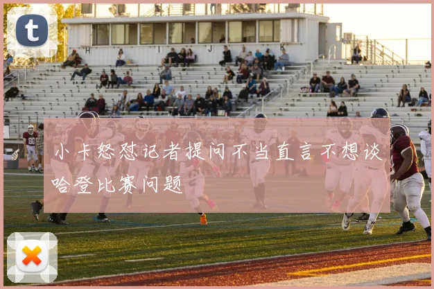 小卡怒怼记者提问不当直言不想谈哈登比赛问题