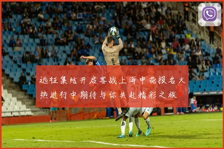 远征集结开启客战上海申花报名火热进行中期待与你共赴精彩之旅