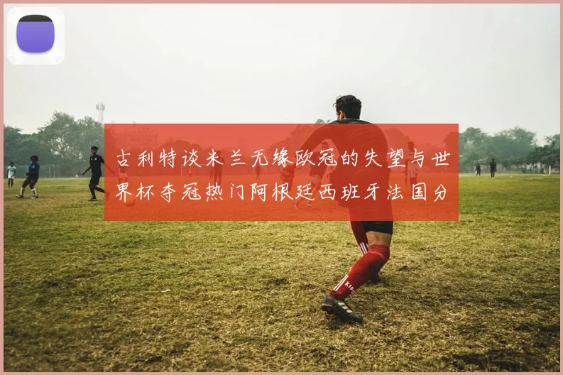 古利特谈米兰无缘欧冠的失望与世界杯夺冠热门阿根廷西班牙法国分析