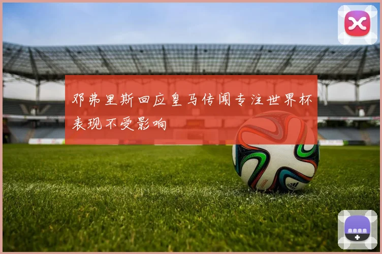 邓弗里斯回应皇马传闻专注世界杯表现不受影响