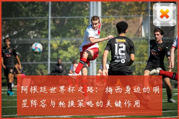 阿根廷世界杯之路：梅西身边的明星阵容与轮换策略的关键作用