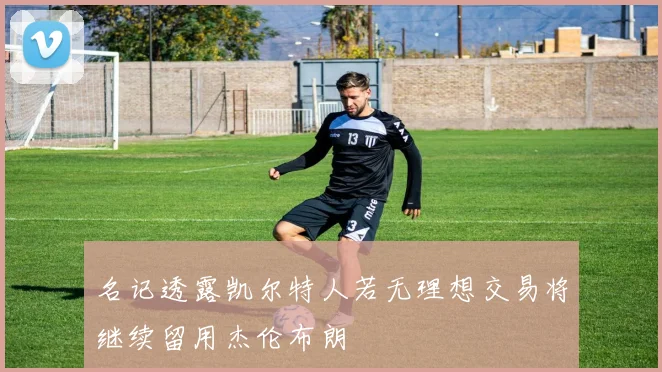 名记透露凯尔特人若无理想交易将继续留用杰伦布朗