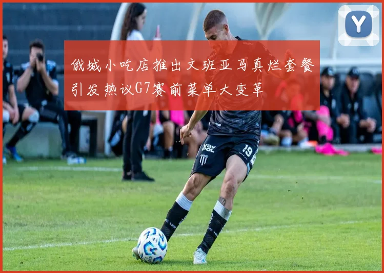俄城小吃店推出文班亚马真烂套餐引发热议G7赛前菜单大变革