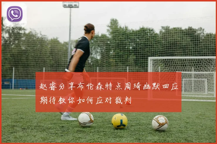 赵睿分享布伦森特点周琦幽默回应期待教你如何应对裁判