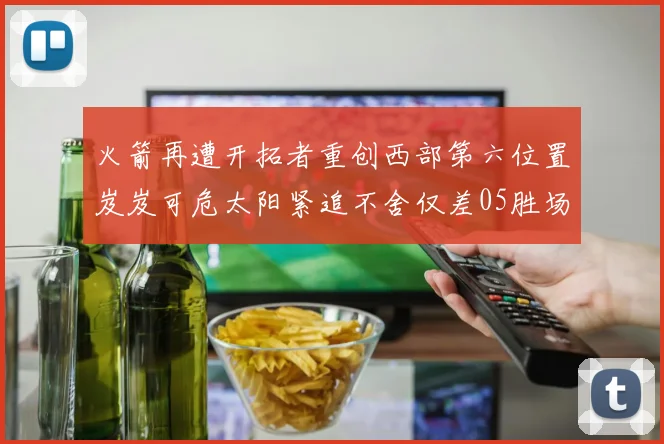 火箭再遭开拓者重创西部第六位置岌岌可危太阳紧追不舍仅差05胜场