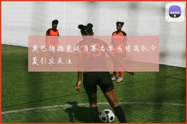 奥巴梅扬重返马赛名单或将离队今夏引发关注