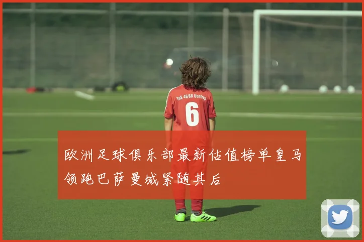 欧洲足球俱乐部最新估值榜单皇马领跑巴萨曼城紧随其后