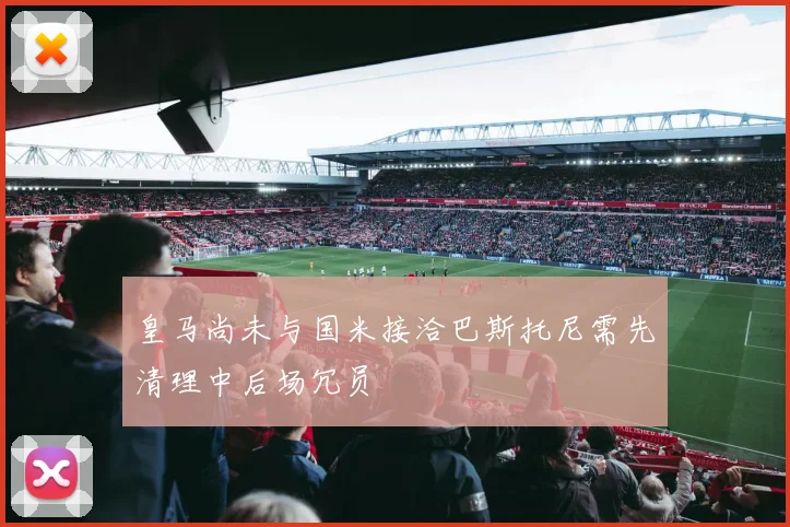 皇马尚未与国米接洽巴斯托尼需先清理中后场冗员