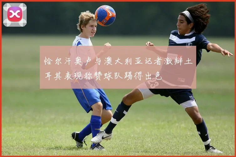 恰尔汗奥卢与澳大利亚记者激辩土耳其表现称赞球队踢得出色