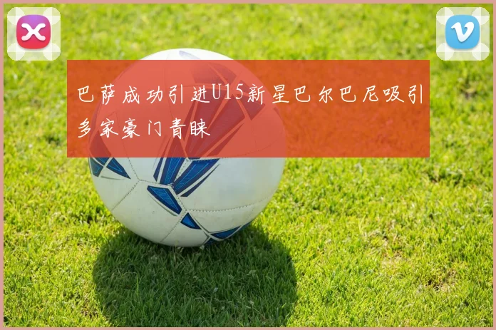 巴萨成功引进U15新星巴尔巴尼吸引多家豪门青睐