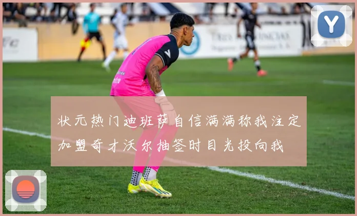 状元热门迪班萨自信满满称我注定加盟奇才沃尔抽签时目光投向我