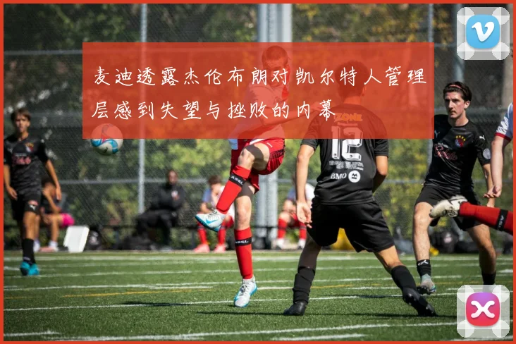 麦迪透露杰伦布朗对凯尔特人管理层感到失望与挫败的内幕