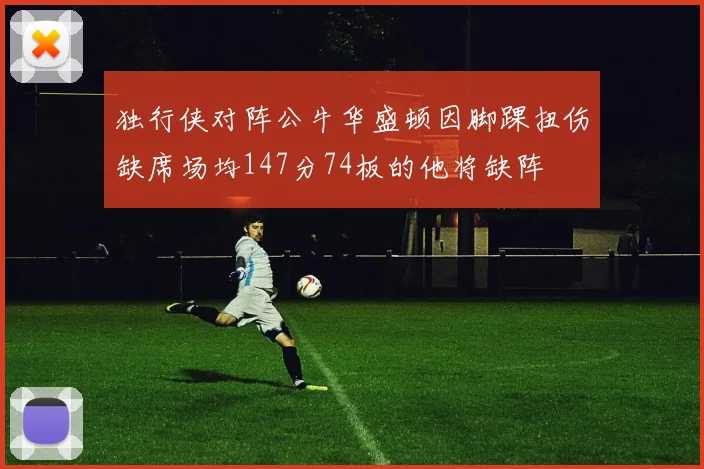 独行侠对阵公牛华盛顿因脚踝扭伤缺席场均147分74板的他将缺阵