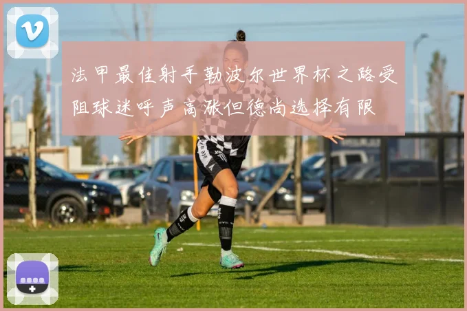 法甲最佳射手勒波尔世界杯之路受阻球迷呼声高涨但德尚选择有限