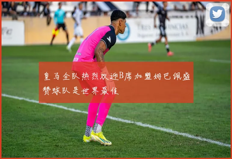 皇马全队热烈欢迎B席加盟姆巴佩盛赞球队是世界最佳
