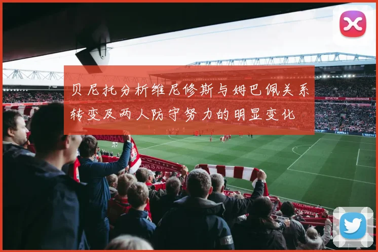 贝尼托分析维尼修斯与姆巴佩关系转变及两人防守努力的明显变化