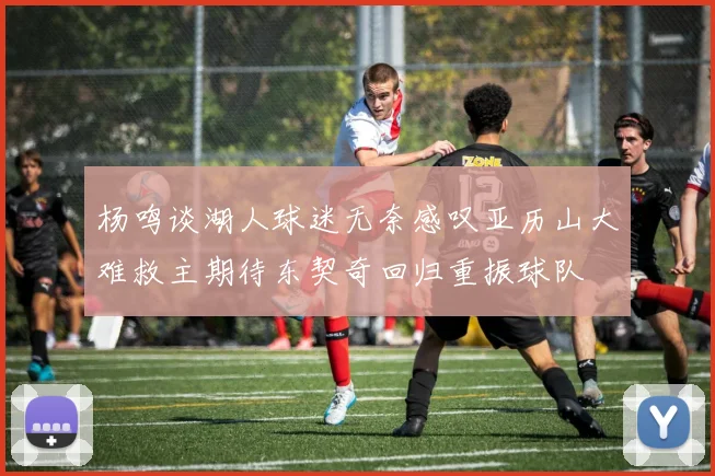 杨鸣谈湖人球迷无奈感叹亚历山大难救主期待东契奇回归重振球队