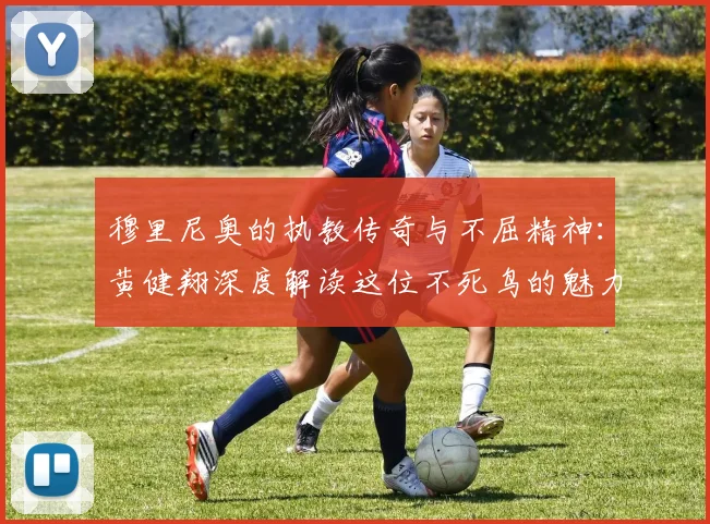 穆里尼奥的执教传奇与不屈精神：黄健翔深度解读这位不死鸟的魅力