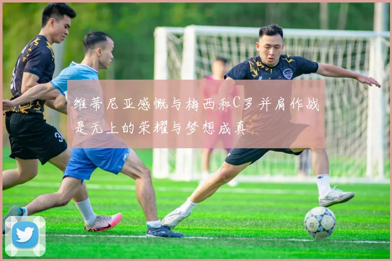 维蒂尼亚感慨与梅西和C罗并肩作战是无上的荣耀与梦想成真