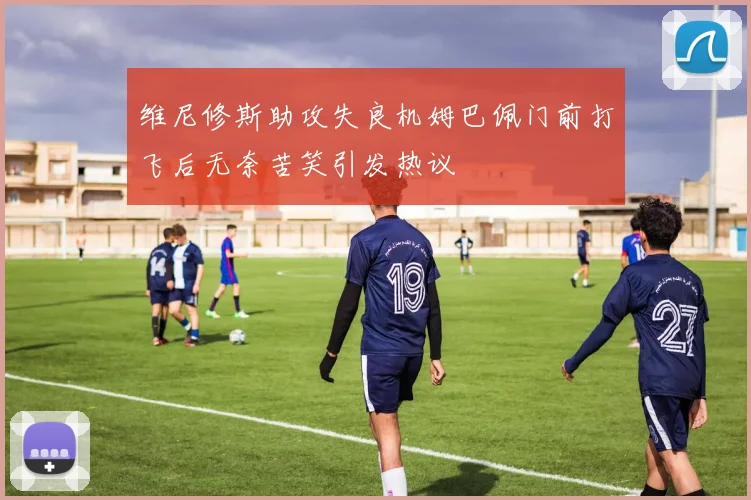 维尼修斯助攻失良机姆巴佩门前打飞后无奈苦笑引发热议