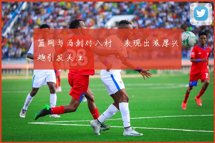 篮网与马刺对八村塁表现出浓厚兴趣引发关注